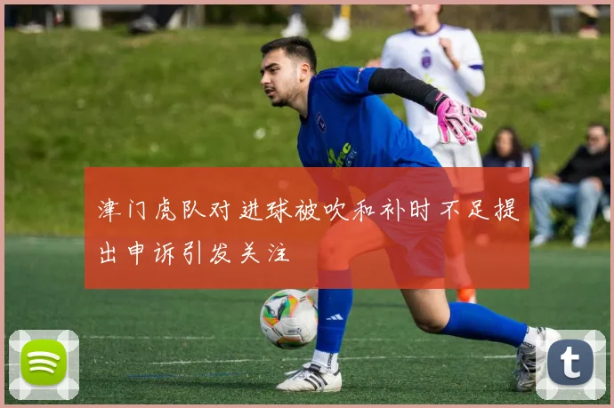 津门虎队对进球被吹和补时不足提出申诉引发关注