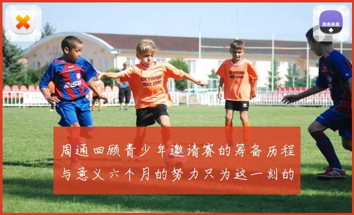周通回顾青少年邀请赛的筹备历程与意义六个月的努力只为这一刻的精彩