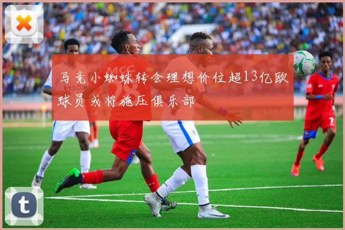 马竞小蜘蛛转会理想价位超13亿欧球员或将施压俱乐部