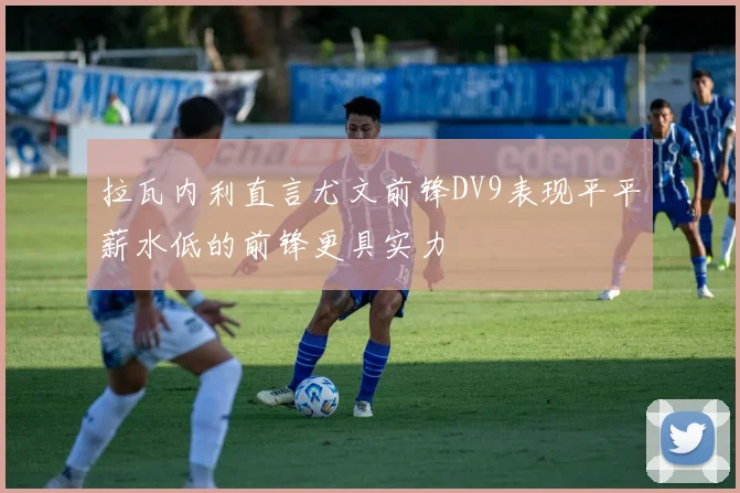 拉瓦内利直言尤文前锋DV9表现平平薪水低的前锋更具实力