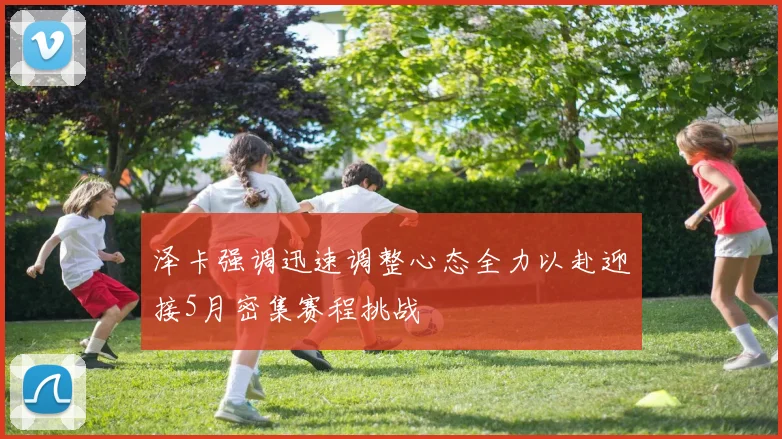 泽卡强调迅速调整心态全力以赴迎接5月密集赛程挑战