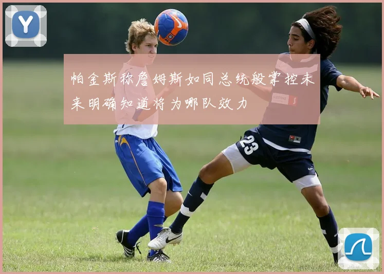 帕金斯称詹姆斯如同总统般掌控未来明确知道将为哪队效力