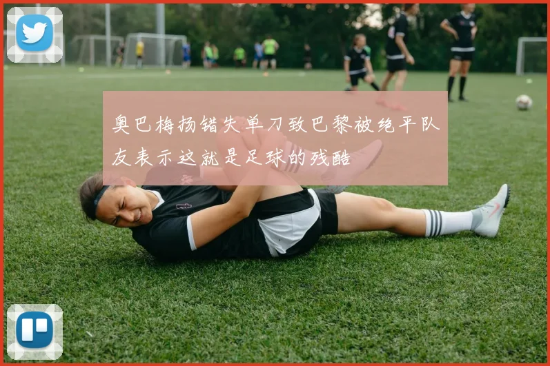 奥巴梅扬错失单刀致巴黎被绝平队友表示这就是足球的残酷
