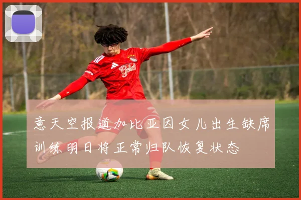 意天空报道加比亚因女儿出生缺席训练明日将正常归队恢复状态