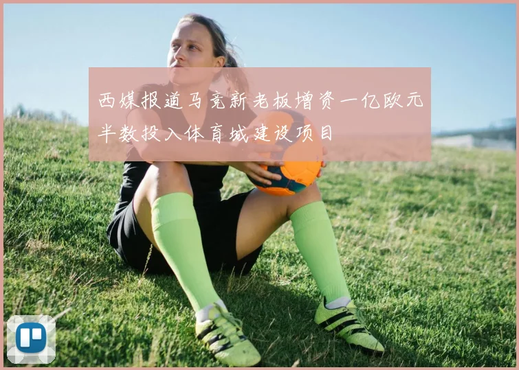 西媒报道马竞新老板增资一亿欧元半数投入体育城建设项目