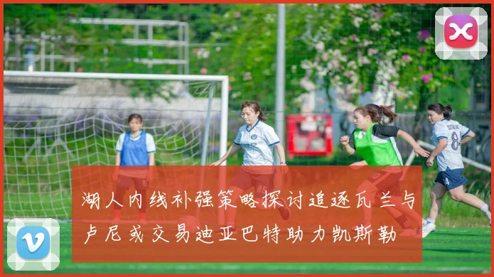 湖人内线补强策略探讨追逐瓦兰与卢尼或交易迪亚巴特助力凯斯勒