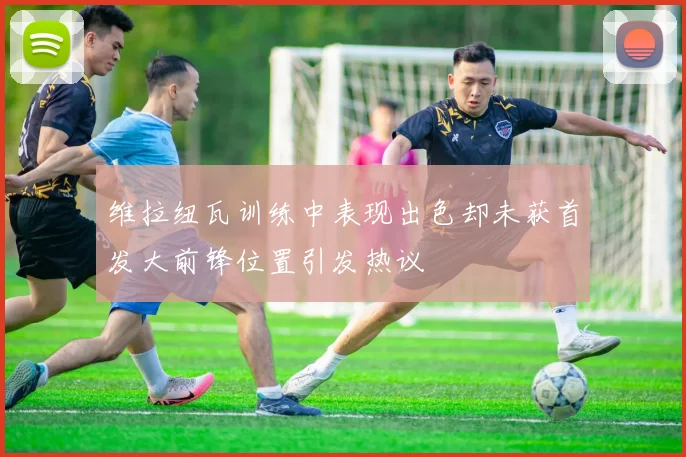维拉纽瓦训练中表现出色却未获首发大前锋位置引发热议