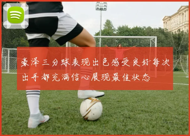 豪泽三分球表现出色感受良好每次出手都充满信心展现最佳状态