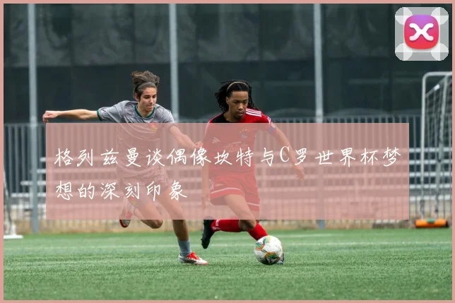格列兹曼谈偶像坎特与C罗世界杯梦想的深刻印象