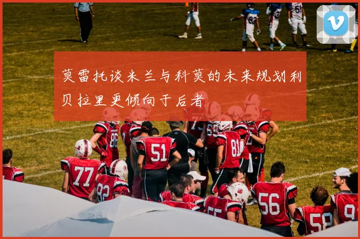 莫雷托谈米兰与科莫的未来规划利贝拉里更倾向于后者