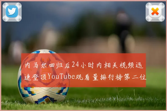 内马尔回归后24小时内相关视频迅速登顶YouTube观看量排行榜第二位