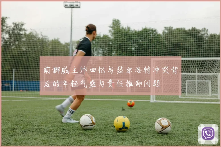 前挪威主帅回忆与瑟尔洛特冲突背后的年轻气盛与责任推卸问题
