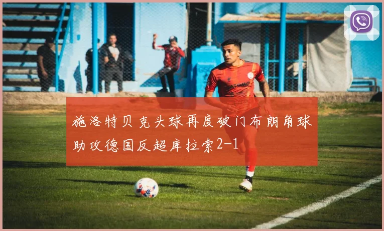 施洛特贝克头球再度破门布朗角球助攻德国反超库拉索2-1