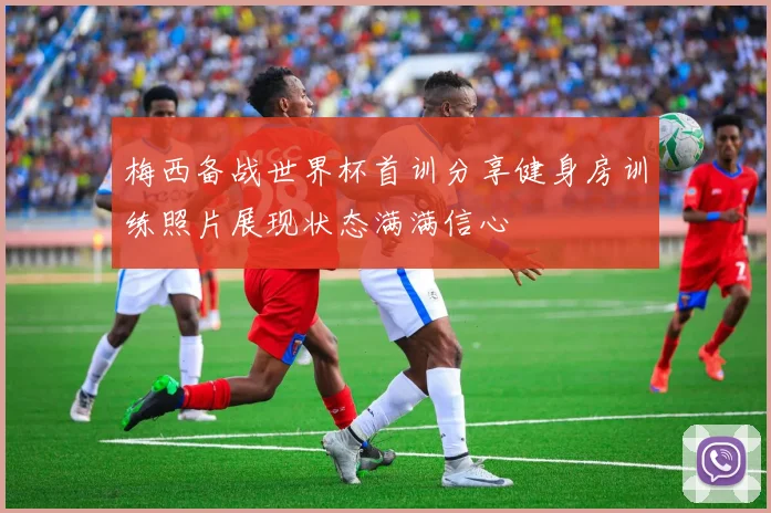 梅西备战世界杯首训分享健身房训练照片展现状态满满信心