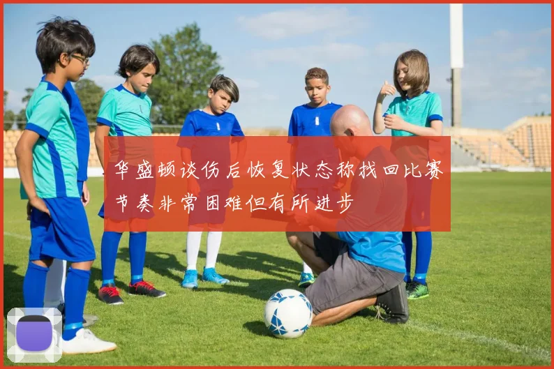 华盛顿谈伤后恢复状态称找回比赛节奏非常困难但有所进步
