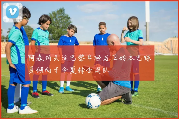 阿森纳关注巴黎年轻后卫姆本巴球员倾向于今夏转会离队