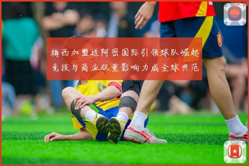 梅西加盟迈阿密国际引领球队崛起竞技与商业双重影响力成全球典范
