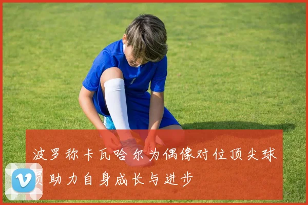 波罗称卡瓦哈尔为偶像对位顶尖球员助力自身成长与进步