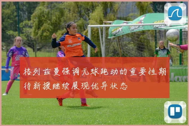 格列兹曼强调无球跑动的重要性期待新援继续展现优异状态