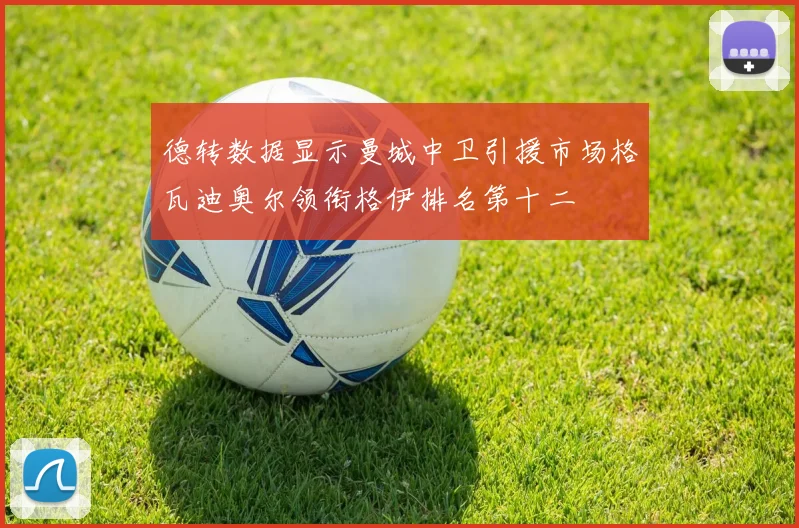 德转数据显示曼城中卫引援市场格瓦迪奥尔领衔格伊排名第十二