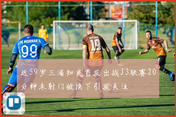 近59岁三浦知良首发出战J3联赛20分钟未射门被换下引发关注