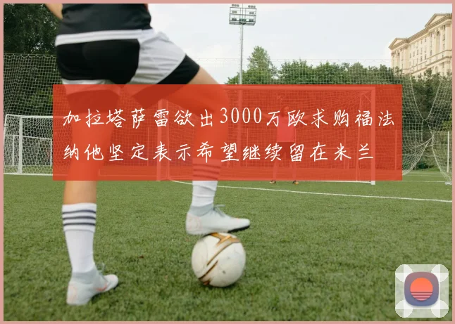 加拉塔萨雷欲出3000万欧求购福法纳他坚定表示希望继续留在米兰