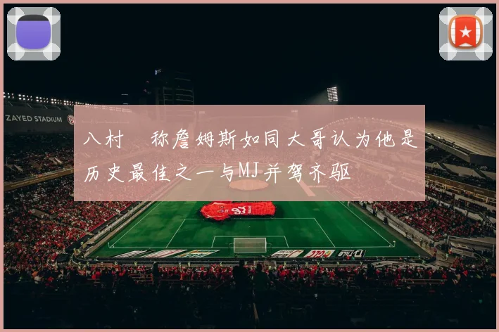 八村塁称詹姆斯如同大哥认为他是历史最佳之一与MJ并驾齐驱