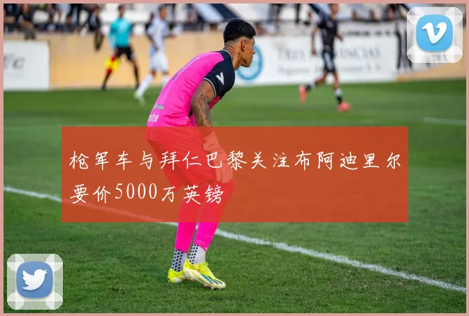 枪军车与拜仁巴黎关注布阿迪里尔要价5000万英镑